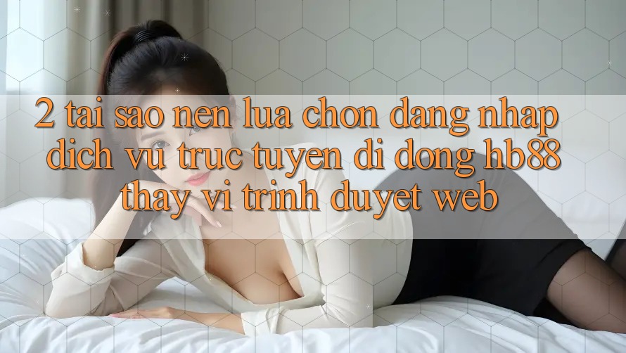 2. Tại Sao Nên Lựa Chọn Đăng Nhập Dịch vụ trực tuyến di động HB88 Thay Vì Trình Duyệt Web?