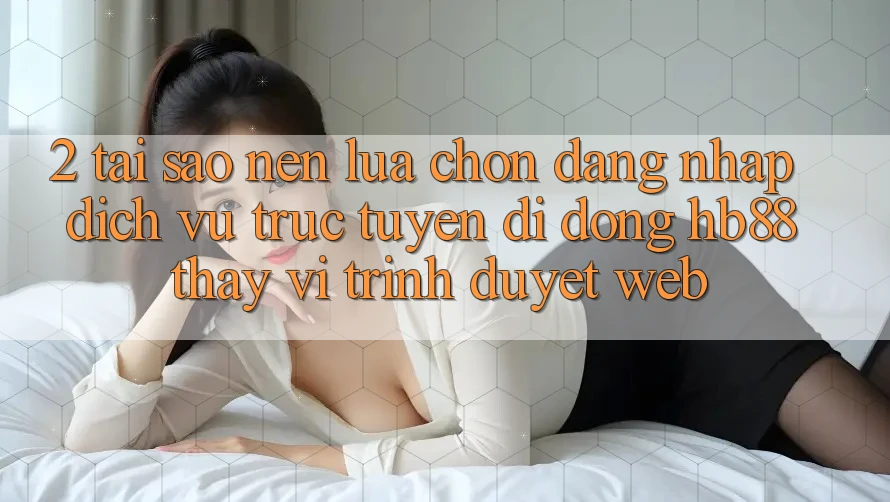 2. Tại Sao Nên Lựa Chọn Đăng Nhập Dịch vụ trực tuyến di động HB88 Thay Vì Trình Duyệt Web? 2. Tại Sao Nên Lựa Chọn Đăng Nhập Dịch vụ trực tuyến di động HB88 Thay Vì Trình Duyệt Web?