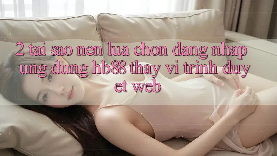 2. Tại Sao Nên Lựa Chọn Đăng Nhập Ứng dụng HB88 Thay Vì Trình Duyệt Web? 2. Tại Sao Nên Lựa Chọn Đăng Nhập Ứng dụng HB88 Thay Vì Trình Duyệt Web?