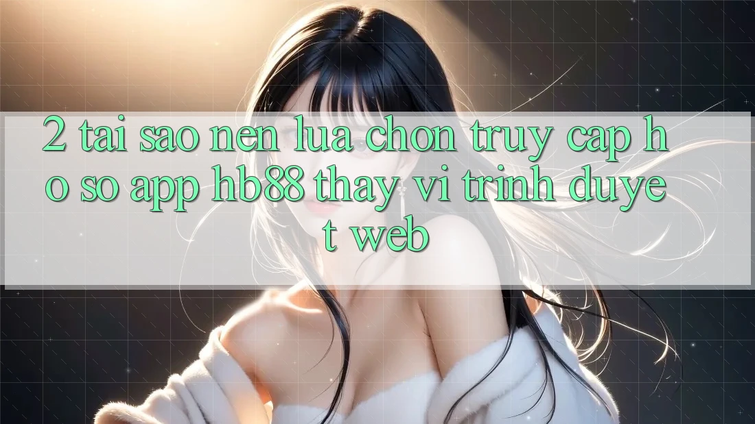 2. Tại Sao Nên Lựa Chọn Truy cập hồ sơ App HB88 Thay Vì Trình Duyệt Web? 2. Tại Sao Nên Lựa Chọn Truy cập hồ sơ App HB88 Thay Vì Trình Duyệt Web?