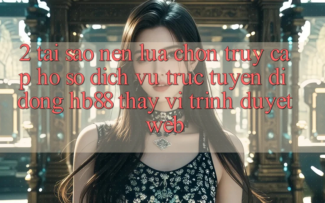 2. Tại Sao Nên Lựa Chọn Truy cập hồ sơ Dịch vụ trực tuyến di động HB88 Thay Vì Trình Duyệt Web? 2. Tại Sao Nên Lựa Chọn Truy cập hồ sơ Dịch vụ trực tuyến di động HB88 Thay Vì Trình Duyệt Web?