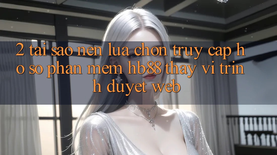 2. Tại Sao Nên Lựa Chọn Truy cập hồ sơ Phần mềm HB88 Thay Vì Trình Duyệt Web?