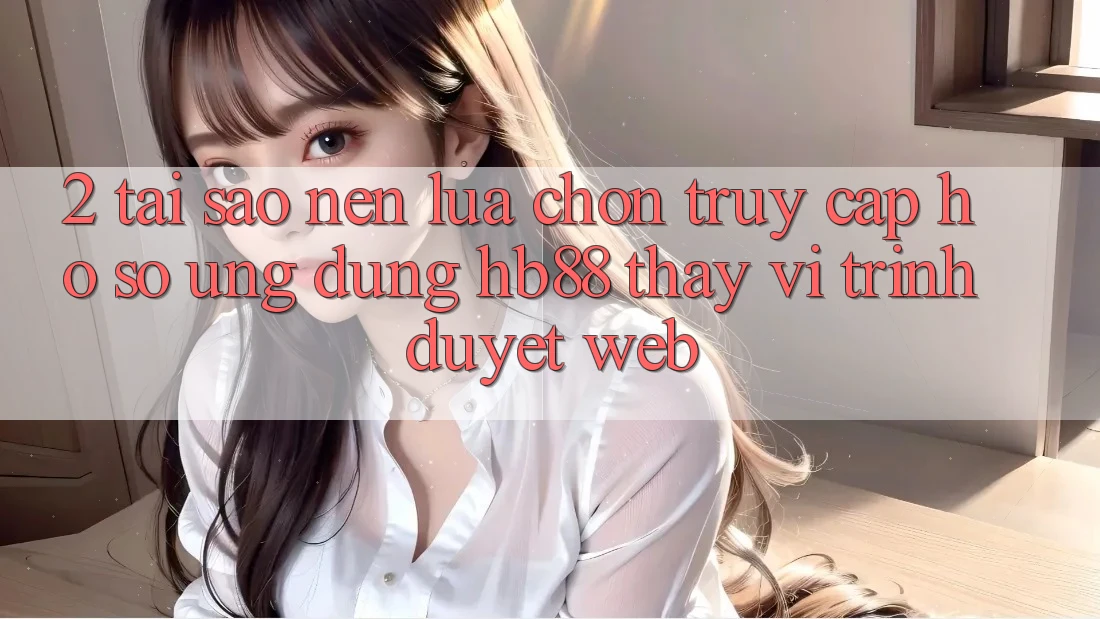 2. Tại Sao Nên Lựa Chọn Truy cập hồ sơ Ứng Dụng HB88 Thay Vì Trình Duyệt Web?