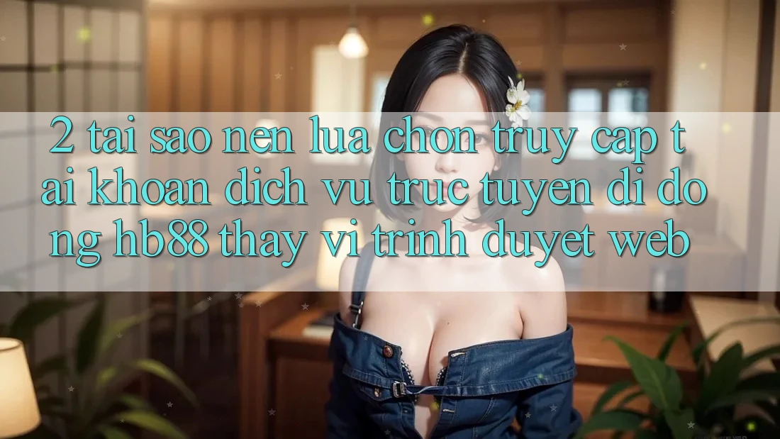 2. Tại Sao Nên Lựa Chọn Truy cập tài khoản Dịch vụ trực tuyến di động HB88 Thay Vì Trình Duyệt Web?