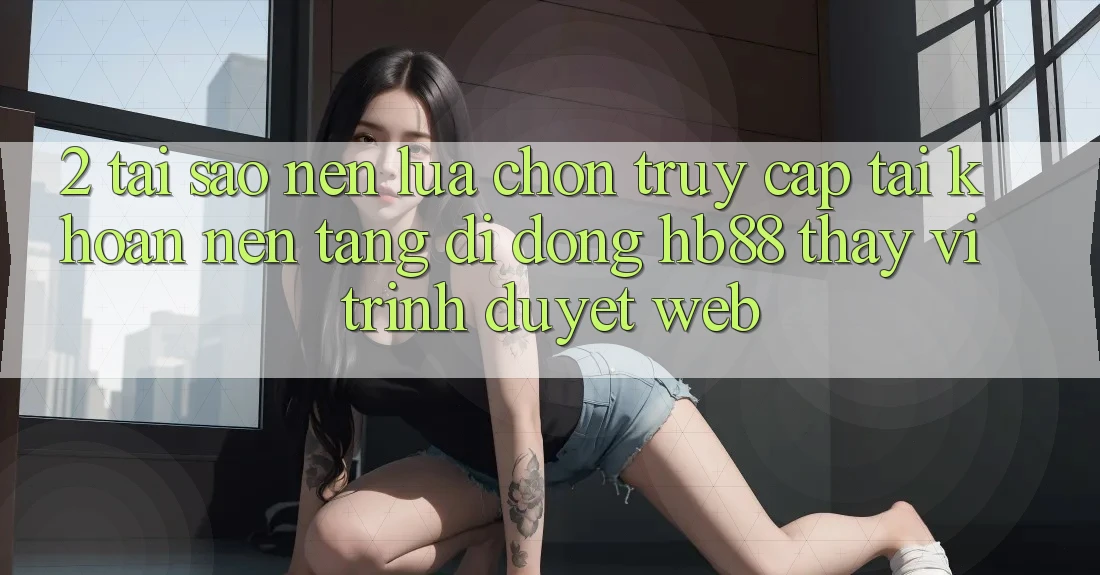 2. Tại Sao Nên Lựa Chọn Truy cập tài khoản Nền tảng di động HB88 Thay Vì Trình Duyệt Web? 2. Tại Sao Nên Lựa Chọn Truy cập tài khoản Nền tảng di động HB88 Thay Vì Trình Duyệt Web?