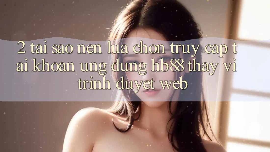 2. Tại Sao Nên Lựa Chọn Truy cập tài khoản Ứng Dụng HB88 Thay Vì Trình Duyệt Web?