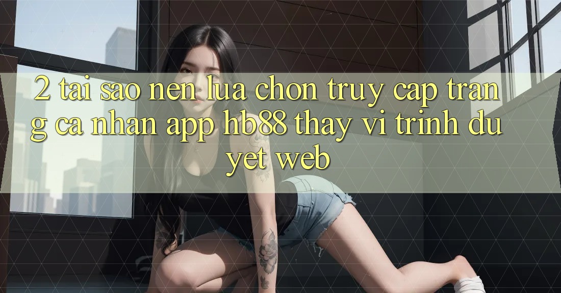 2. Tại Sao Nên Lựa Chọn Truy cập trang cá nhân App HB88 Thay Vì Trình Duyệt Web?