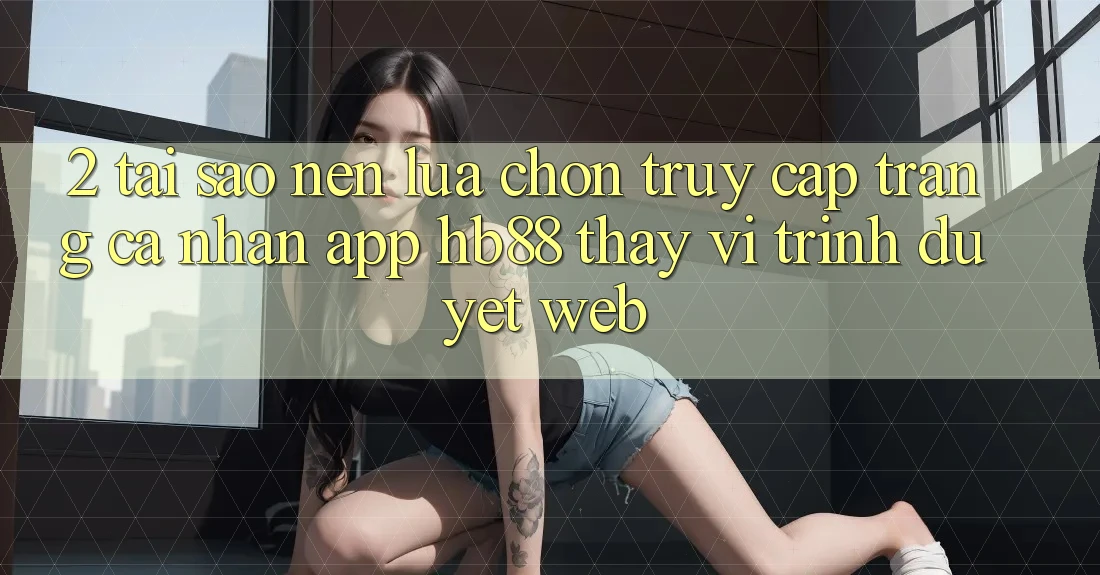 2. Tại Sao Nên Lựa Chọn Truy cập trang cá nhân App HB88 Thay Vì Trình Duyệt Web? 2. Tại Sao Nên Lựa Chọn Truy cập trang cá nhân App HB88 Thay Vì Trình Duyệt Web?
