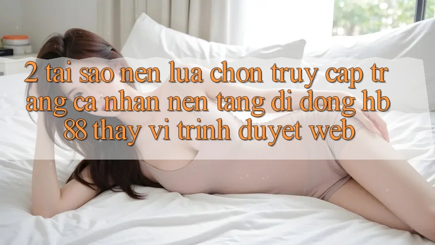 2. Tại Sao Nên Lựa Chọn Truy cập trang cá nhân Nền tảng di động HB88 Thay Vì Trình Duyệt Web?