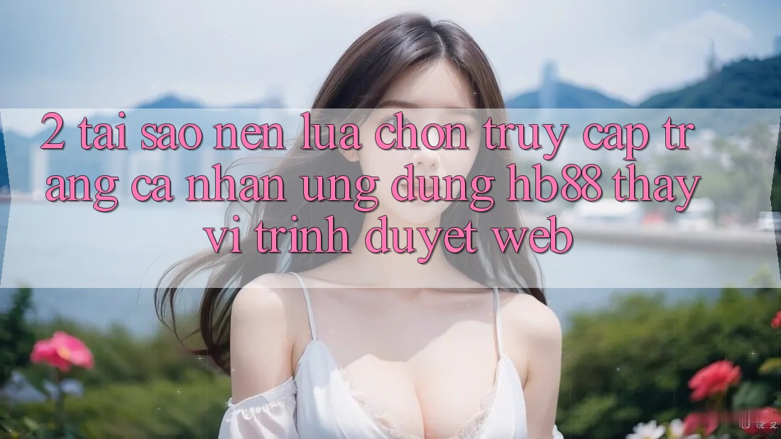 2. Tại Sao Nên Lựa Chọn Truy cập trang cá nhân Ứng Dụng HB88 Thay Vì Trình Duyệt Web? 2. Tại Sao Nên Lựa Chọn Truy cập trang cá nhân Ứng Dụng HB88 Thay Vì Trình Duyệt Web?