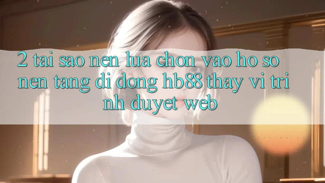 2. Tại Sao Nên Lựa Chọn Vào hồ sơ Nền tảng di động HB88 Thay Vì Trình Duyệt Web? 2. Tại Sao Nên Lựa Chọn Vào hồ sơ Nền tảng di động HB88 Thay Vì Trình Duyệt Web?