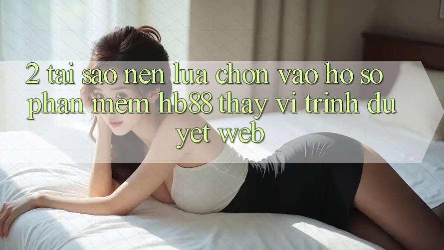 2. Tại Sao Nên Lựa Chọn Vào hồ sơ Phần mềm HB88 Thay Vì Trình Duyệt Web?