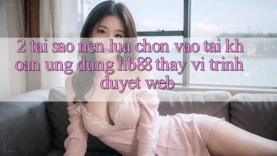 2. Tại Sao Nên Lựa Chọn Vào tài khoản Ứng Dụng HB88 Thay Vì Trình Duyệt Web?