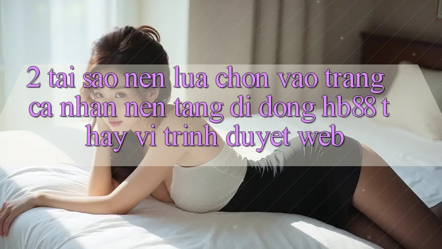 2. Tại Sao Nên Lựa Chọn Vào trang cá nhân Nền tảng di động HB88 Thay Vì Trình Duyệt Web?