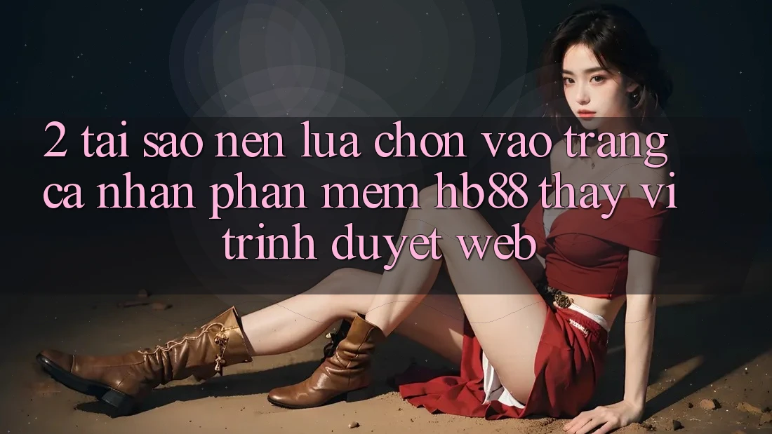 2. Tại Sao Nên Lựa Chọn Vào trang cá nhân Phần mềm HB88 Thay Vì Trình Duyệt Web?