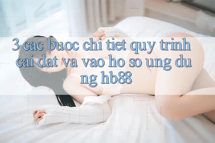 3. Các bước Chi Tiết Quy Trình Cài đặt Và Vào hồ sơ Ứng Dụng HB88 3. Các bước Chi Tiết Quy Trình Cài đặt Và Vào hồ sơ Ứng Dụng HB88