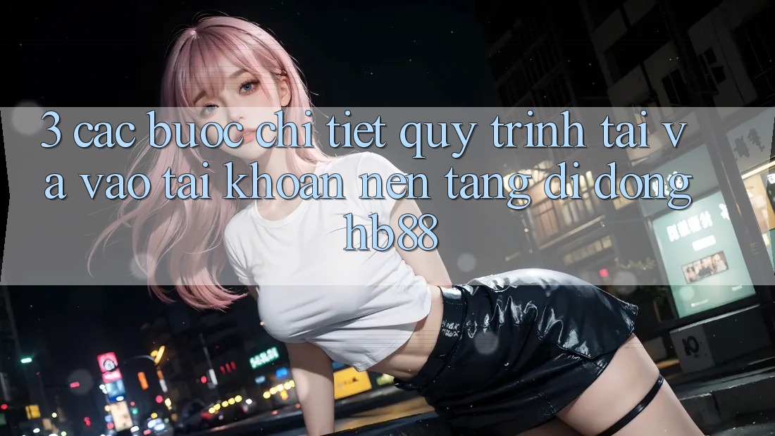 3. Các bước Chi Tiết Quy Trình Tải Và Vào tài khoản Nền tảng di động HB88