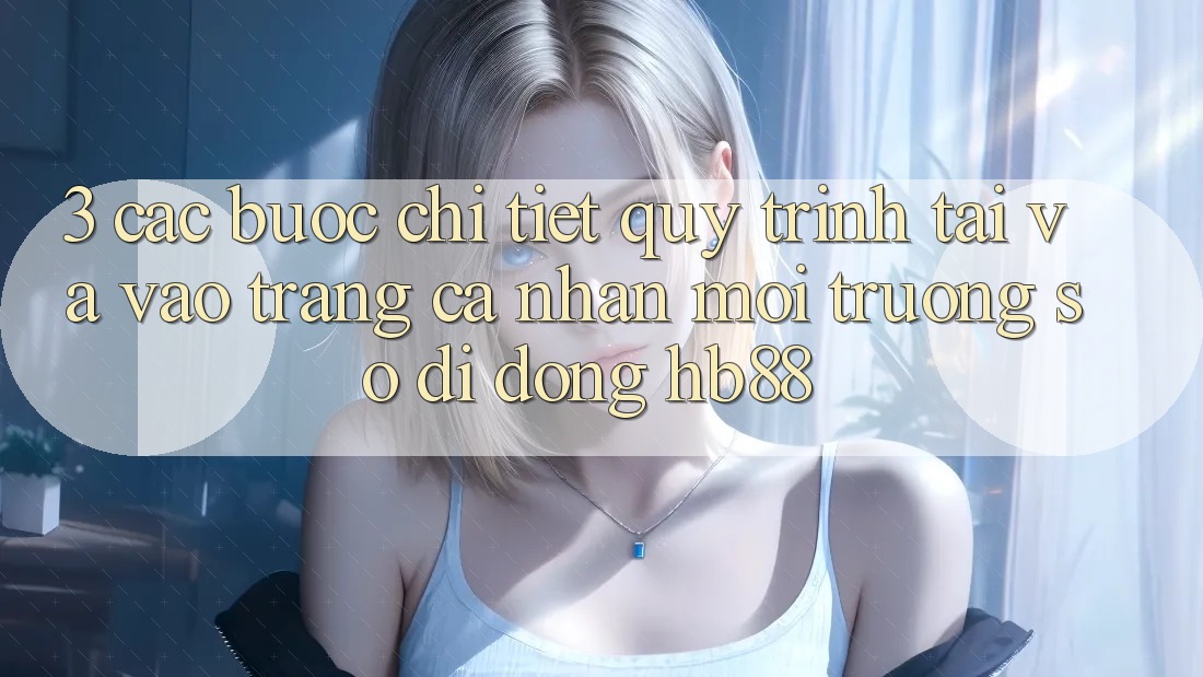 3. Các bước Chi Tiết Quy Trình Tải Và Vào trang cá nhân Môi trường số di động HB88