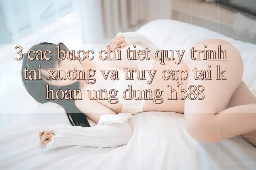 3. Các bước Chi Tiết Quy Trình Tải xuống Và Truy cập tài khoản Ứng Dụng HB88