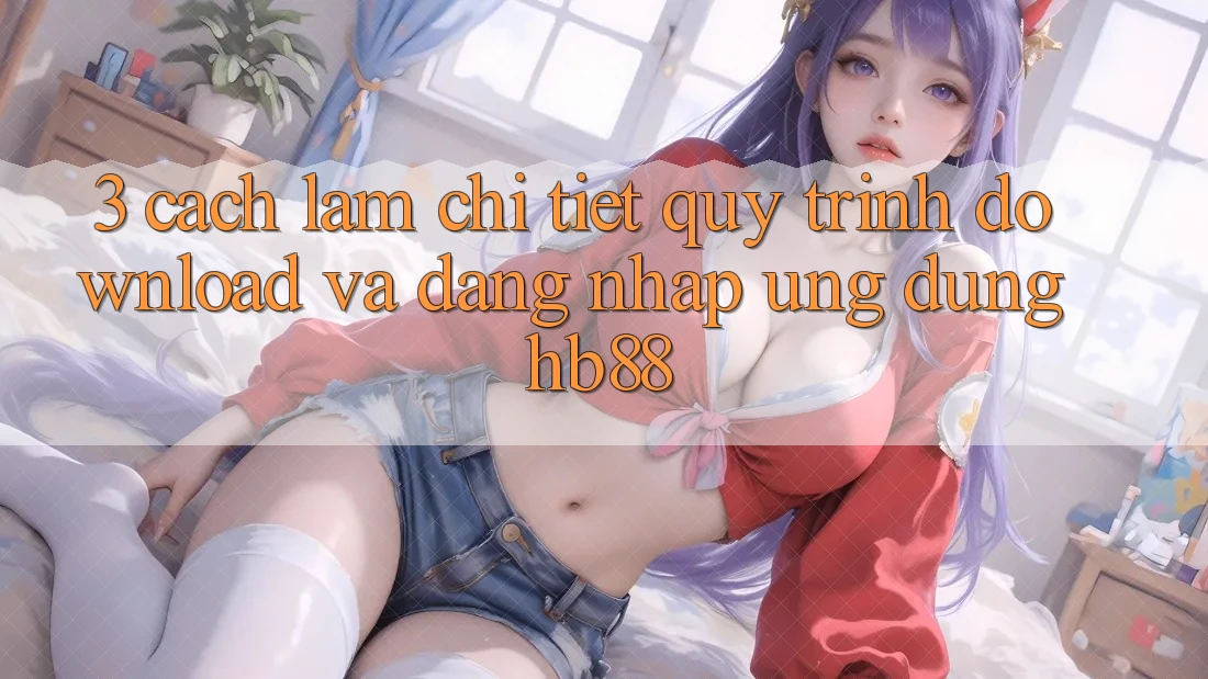 3. Cách làm Chi Tiết Quy Trình Download Và Đăng Nhập Ứng Dụng HB88 3. Cách làm Chi Tiết Quy Trình Download Và Đăng Nhập Ứng Dụng HB88