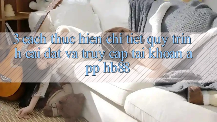 3. Cách thực hiện Chi Tiết Quy Trình Cài đặt Và Truy cập tài khoản App HB88 3. Cách thực hiện Chi Tiết Quy Trình Cài đặt Và Truy cập tài khoản App HB88