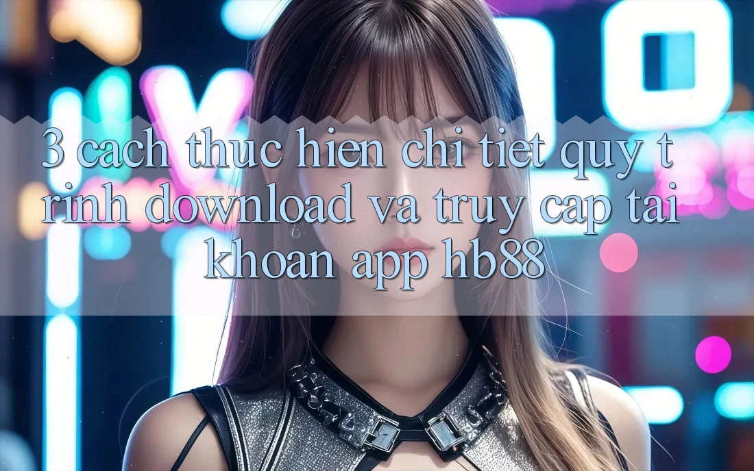 3. Cách thực hiện Chi Tiết Quy Trình Download Và Truy cập tài khoản App HB88