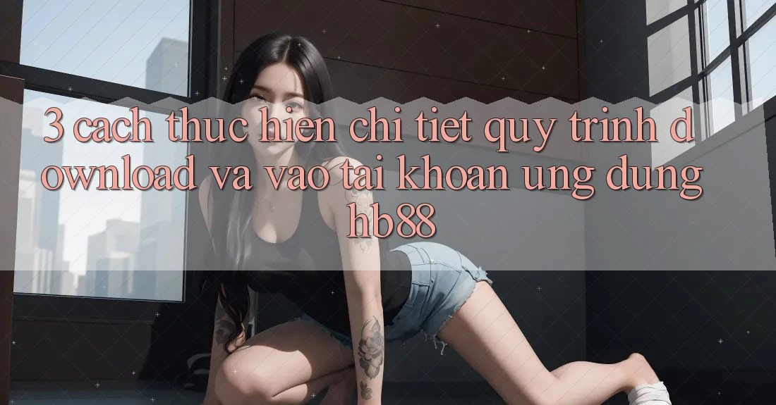 3. Cách thực hiện Chi Tiết Quy Trình Download Và Vào tài khoản Ứng Dụng HB88