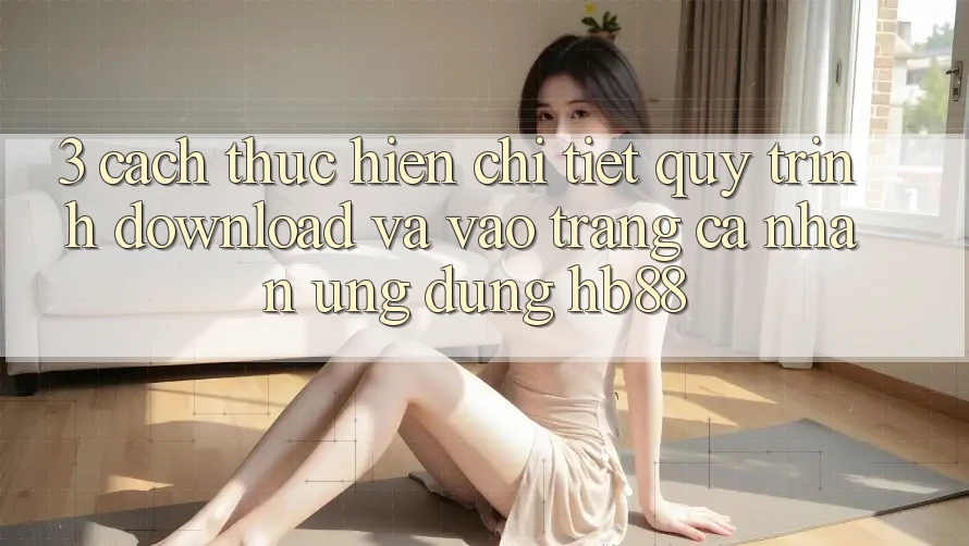3. Cách thực hiện Chi Tiết Quy Trình Download Và Vào trang cá nhân Ứng dụng HB88