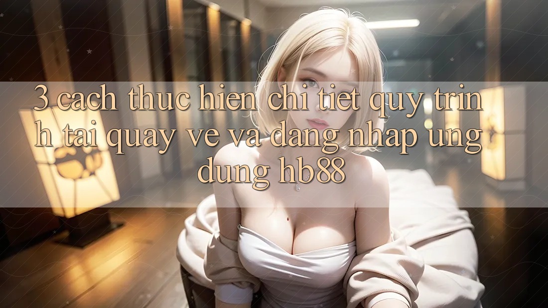3. Cách thực hiện Chi Tiết Quy Trình Tải quay về Và Đăng Nhập Ứng Dụng HB88 3. Cách thực hiện Chi Tiết Quy Trình Tải quay về Và Đăng Nhập Ứng Dụng HB88