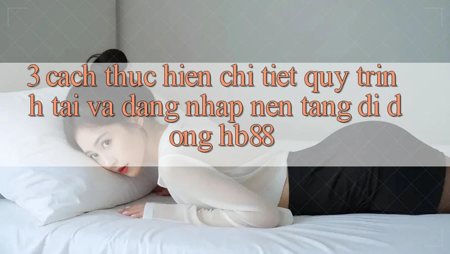 3. Cách thực hiện Chi Tiết Quy Trình Tải Và Đăng Nhập Nền tảng di động HB88 3. Cách thực hiện Chi Tiết Quy Trình Tải Và Đăng Nhập Nền tảng di động HB88