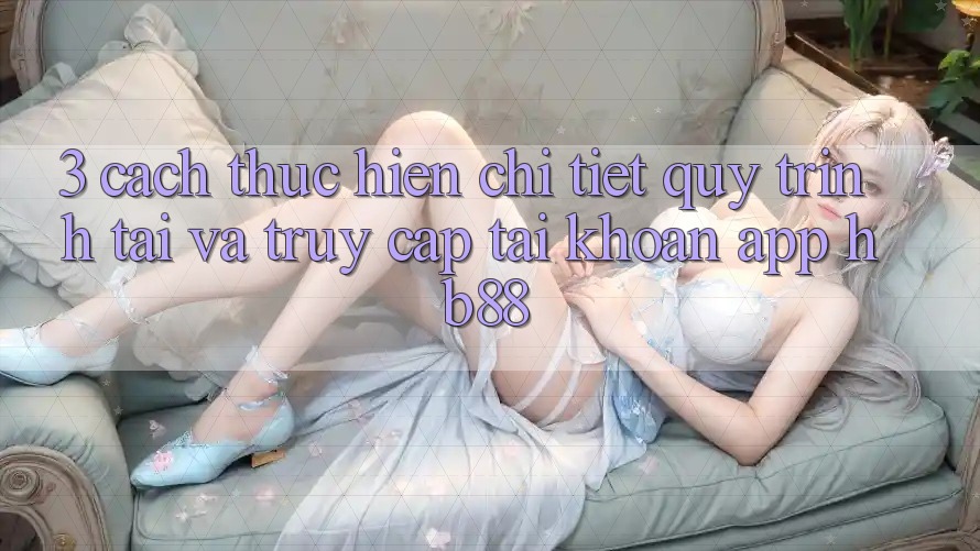3. Cách thực hiện Chi Tiết Quy Trình Tải Và Truy cập tài khoản App HB88 3. Cách thực hiện Chi Tiết Quy Trình Tải Và Truy cập tài khoản App HB88