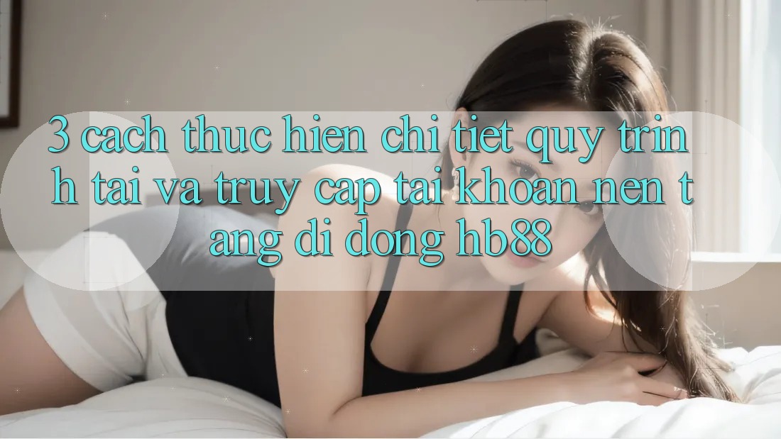 3. Cách thực hiện Chi Tiết Quy Trình Tải Và Truy cập tài khoản Nền tảng di động HB88
