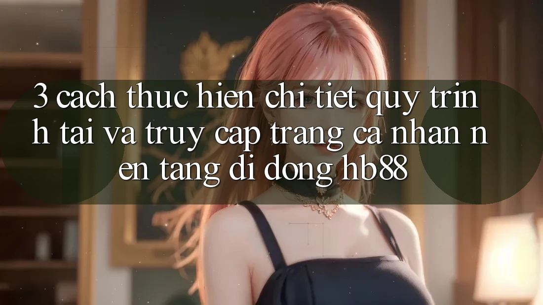 3. Cách thực hiện Chi Tiết Quy Trình Tải Và Truy cập trang cá nhân Nền tảng di động HB88 3. Cách thực hiện Chi Tiết Quy Trình Tải Và Truy cập trang cá nhân Nền tảng di động HB88