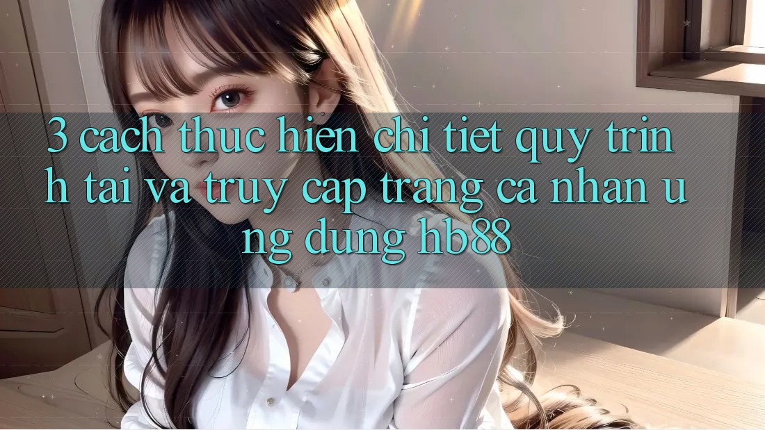 3. Cách thực hiện Chi Tiết Quy Trình Tải Và Truy cập trang cá nhân Ứng dụng HB88 3. Cách thực hiện Chi Tiết Quy Trình Tải Và Truy cập trang cá nhân Ứng dụng HB88