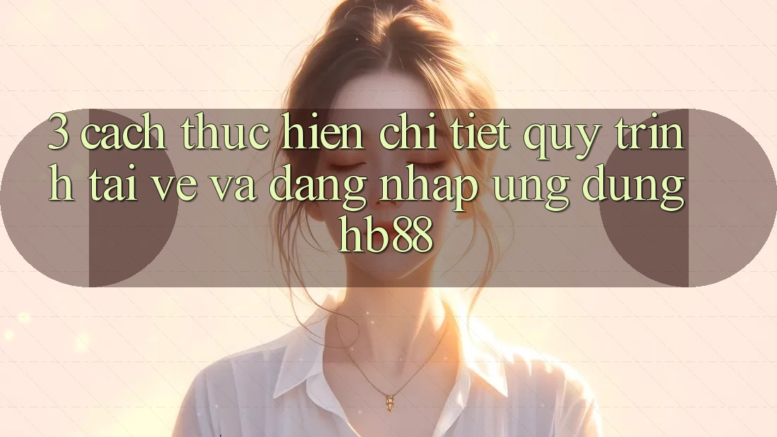 3. Cách thực hiện Chi Tiết Quy Trình Tải về Và Đăng Nhập Ứng Dụng HB88 3. Cách thực hiện Chi Tiết Quy Trình Tải về Và Đăng Nhập Ứng Dụng HB88