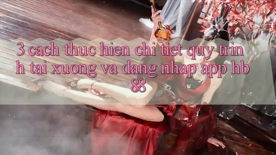 3. Cách thực hiện Chi Tiết Quy Trình Tải xuống Và Đăng Nhập App HB88