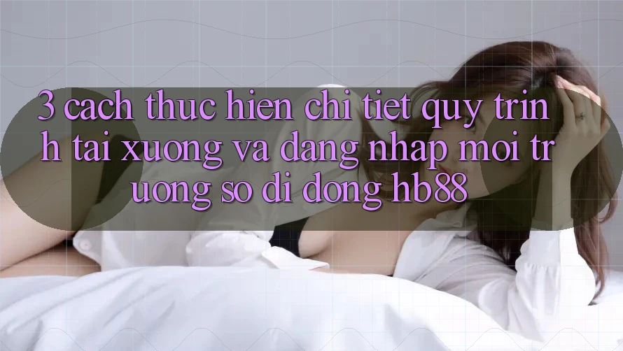 3. Cách thực hiện Chi Tiết Quy Trình Tải xuống Và Đăng Nhập Môi trường số di động HB88 3. Cách thực hiện Chi Tiết Quy Trình Tải xuống Và Đăng Nhập Môi trường số di động HB88