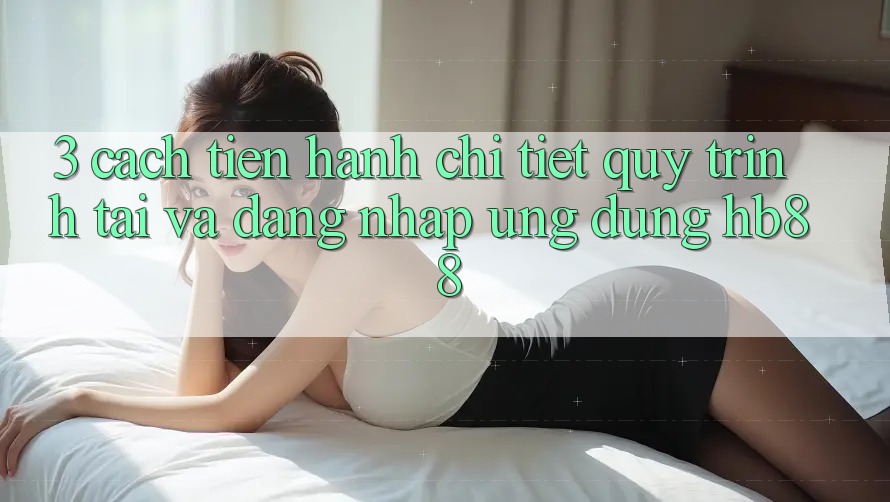 3. Cách tiến hành Chi Tiết Quy Trình Tải Và Đăng Nhập Ứng Dụng HB88 3. Cách tiến hành Chi Tiết Quy Trình Tải Và Đăng Nhập Ứng Dụng HB88