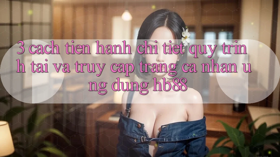 3. Cách tiến hành Chi Tiết Quy Trình Tải Và Truy cập trang cá nhân Ứng Dụng HB88 3. Cách tiến hành Chi Tiết Quy Trình Tải Và Truy cập trang cá nhân Ứng Dụng HB88