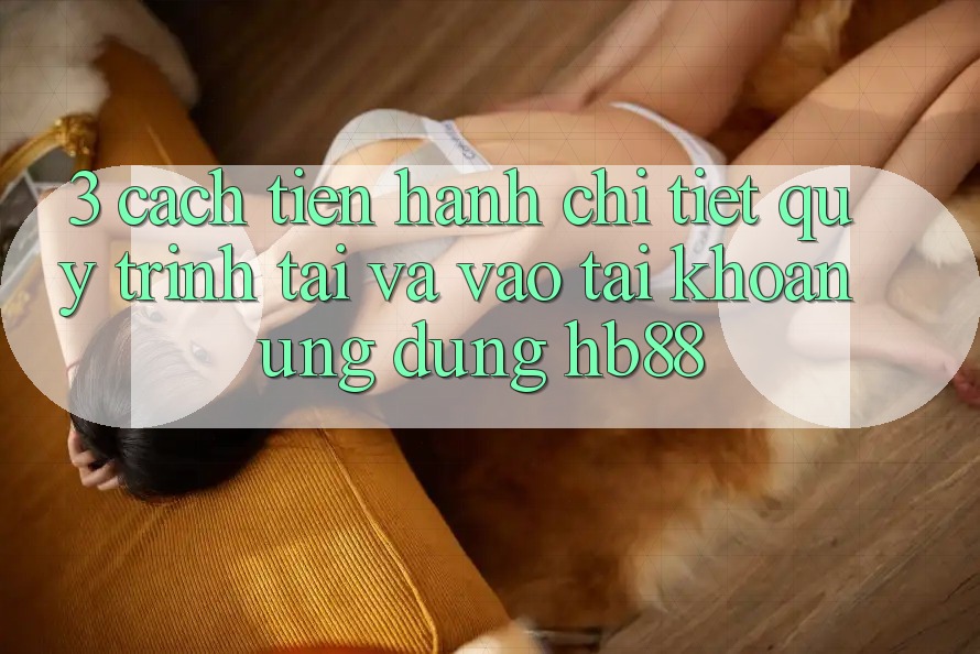 3. Cách tiến hành Chi Tiết Quy Trình Tải Và Vào tài khoản Ứng Dụng HB88