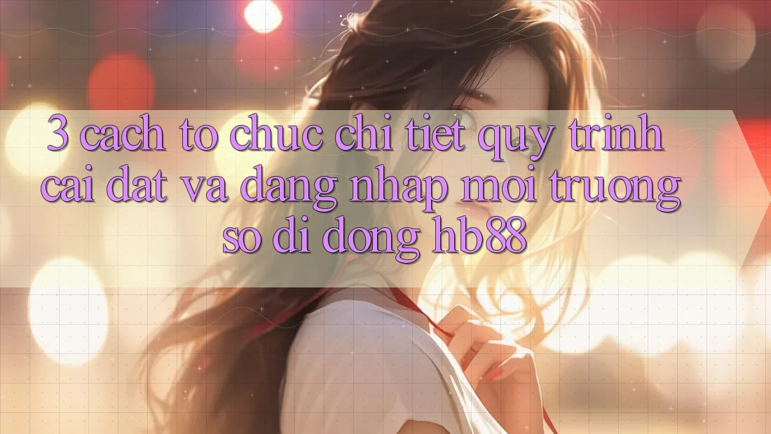 3. Cách tổ chức Chi Tiết Quy Trình Cài đặt Và Đăng Nhập Môi trường số di động HB88 3. Cách tổ chức Chi Tiết Quy Trình Cài đặt Và Đăng Nhập Môi trường số di động HB88