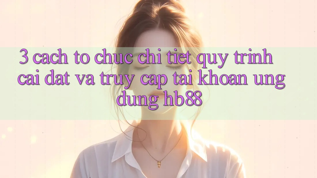 3. Cách tổ chức Chi Tiết Quy Trình Cài đặt Và Truy cập tài khoản Ứng Dụng HB88