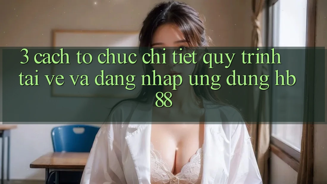 3. Cách tổ chức Chi Tiết Quy Trình Tải về Và Đăng Nhập Ứng Dụng HB88 3. Cách tổ chức Chi Tiết Quy Trình Tải về Và Đăng Nhập Ứng Dụng HB88