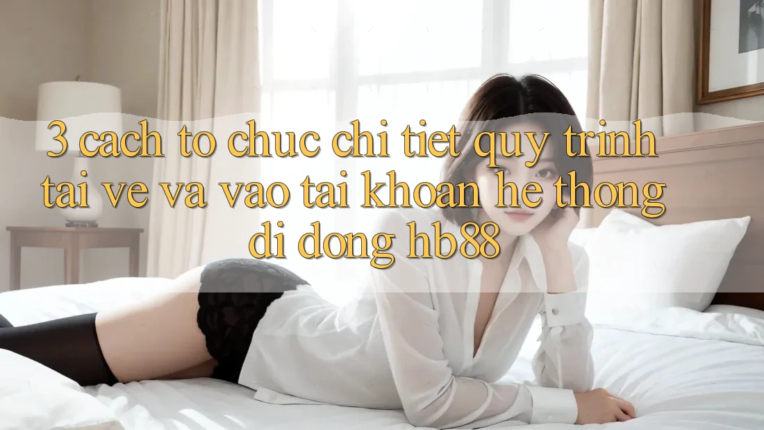 3. Cách tổ chức Chi Tiết Quy Trình Tải về Và Vào tài khoản Hệ thống di động HB88