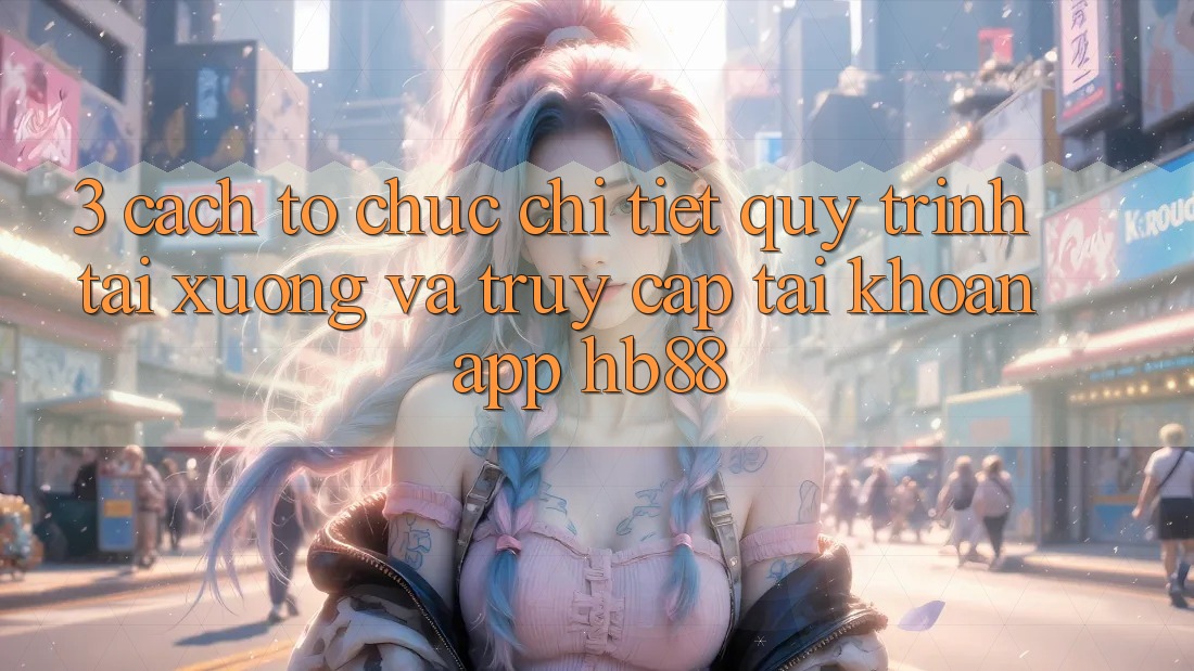 3. Cách tổ chức Chi Tiết Quy Trình Tải xuống Và Truy cập tài khoản App HB88