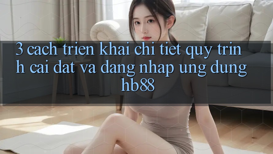 3. Cách triển khai Chi Tiết Quy Trình Cài đặt Và Đăng nhập Ứng Dụng HB88