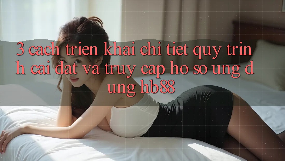 3. Cách triển khai Chi Tiết Quy Trình Cài đặt Và Truy cập hồ sơ Ứng Dụng HB88 3. Cách triển khai Chi Tiết Quy Trình Cài đặt Và Truy cập hồ sơ Ứng Dụng HB88