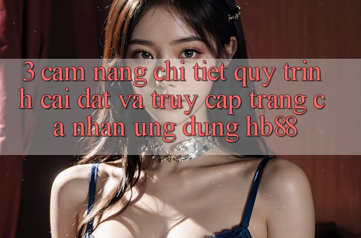 3. Cẩm nang Chi Tiết Quy Trình Cài đặt Và Truy cập trang cá nhân Ứng Dụng HB88 3. Cẩm nang Chi Tiết Quy Trình Cài đặt Và Truy cập trang cá nhân Ứng Dụng HB88