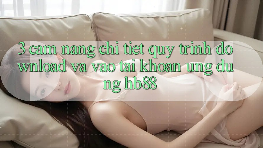 3. Cẩm nang Chi Tiết Quy Trình Download Và Vào tài khoản Ứng Dụng HB88