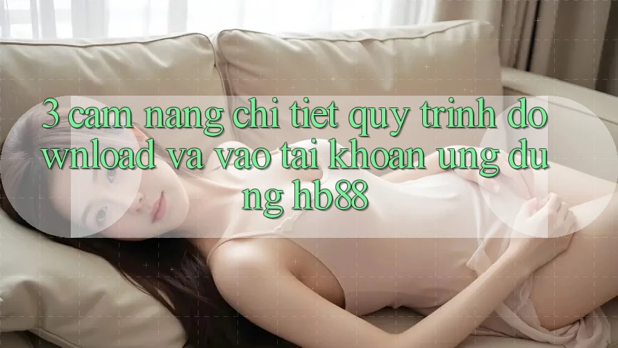 3. Cẩm nang Chi Tiết Quy Trình Download Và Vào tài khoản Ứng Dụng HB88